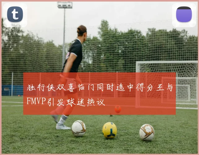 独行侠双喜临门同时选中得分王与FMVP引发球迷热议