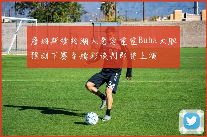 詹姆斯续约湖人悬念重重Buha大胆预测下赛季精彩谈判即将上演