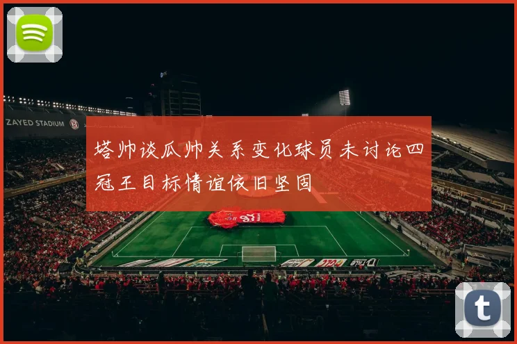 塔帅谈瓜帅关系变化球员未讨论四冠王目标情谊依旧坚固