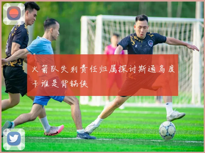 火箭队失利责任归属探讨斯通乌度卡谁是背锅侠