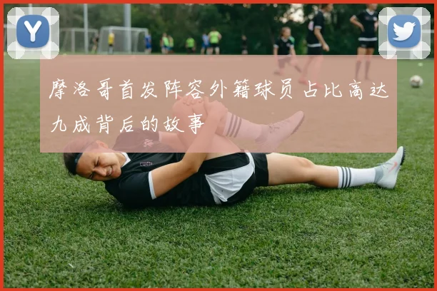 摩洛哥首发阵容外籍球员占比高达九成背后的故事
