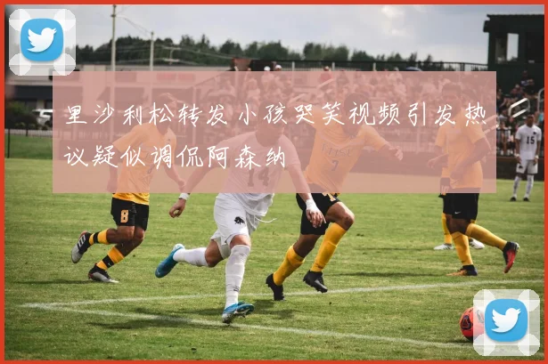 里沙利松转发小孩哭笑视频引发热议疑似调侃阿森纳