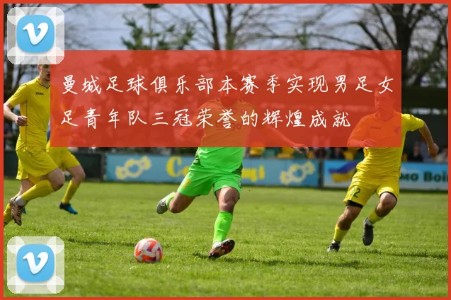 曼城足球俱乐部本赛季实现男足女足青年队三冠荣誉的辉煌成就