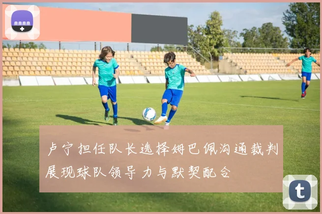 卢宁担任队长选择姆巴佩沟通裁判展现球队领导力与默契配合