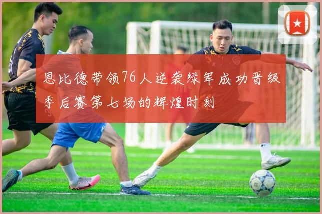 恩比德带领76人逆袭绿军成功晋级季后赛第七场的辉煌时刻