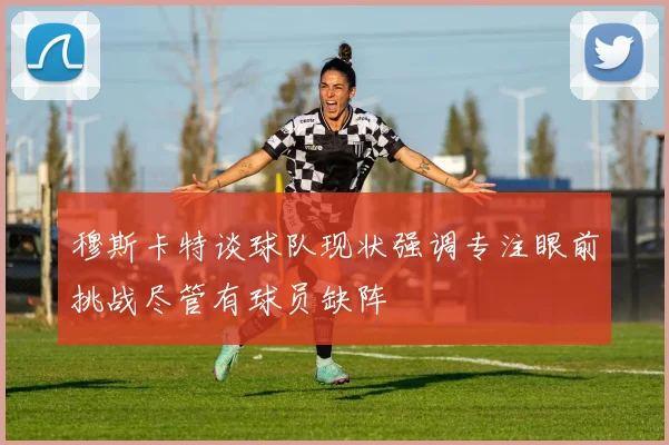 穆斯卡特谈球队现状强调专注眼前挑战尽管有球员缺阵