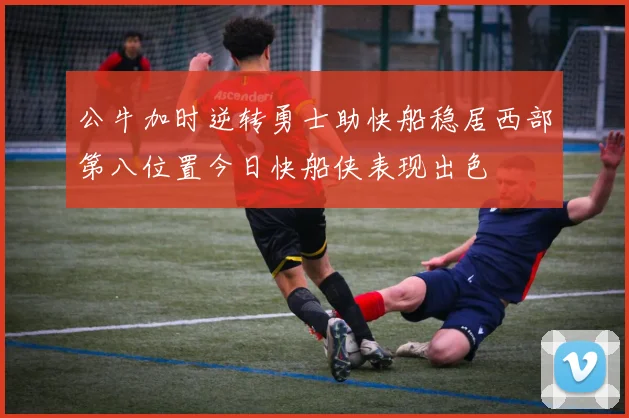 公牛加时逆转勇士助快船稳居西部第八位置今日快船侠表现出色