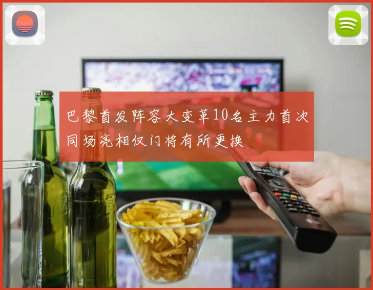 巴黎首发阵容大变革10名主力首次同场亮相仅门将有所更换