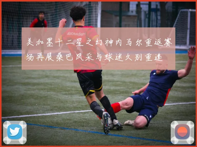 美加墨十二星之幻神内马尔重返赛场再展桑巴风采与球迷久别重逢