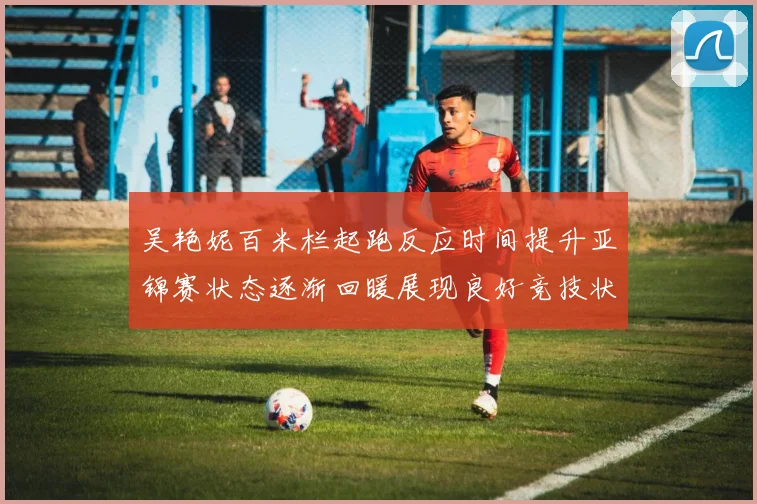 吴艳妮百米栏起跑反应时间提升亚锦赛状态逐渐回暖展现良好竞技状态