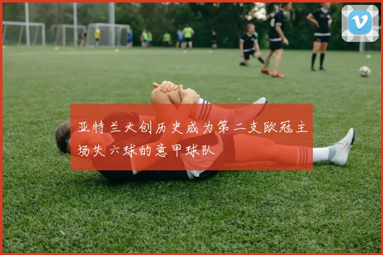 亚特兰大创历史成为第二支欧冠主场失六球的意甲球队