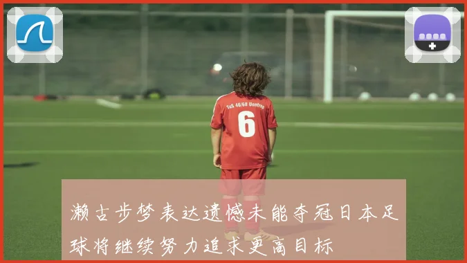 濑古步梦表达遗憾未能夺冠日本足球将继续努力追求更高目标